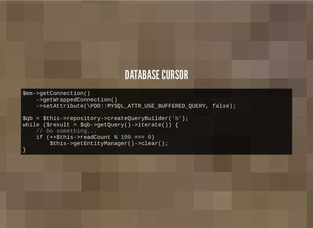 DATABASE CURSOR
DATABASE CURSOR
$em->getConnection()
->getWrappedConnection()
->setAttribute(\PDO::MYSQL_ATTR_USE_BUFFERED_QUERY, false);
$qb = $this->repository->createQueryBuilder('b');
while ($result = $qb->getQuery()->iterate()) {
// Do something...
if (++$this->readCount % 100 === 0)
$this->getEntityManager()->clear();
}
