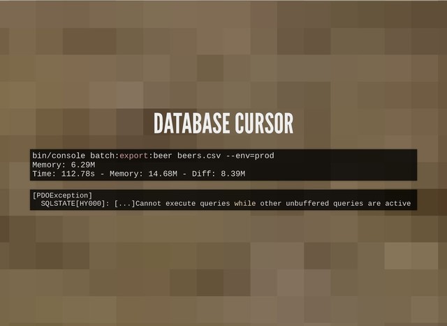 DATABASE CURSOR
DATABASE CURSOR
bin/console batch:export:beer beers.csv --env=prod
Memory: 6.29M
Time: 112.78s - Memory: 14.68M - Diff: 8.39M
[PDOException]
SQLSTATE[HY000]: [...]Cannot execute queries while other unbuffered queries are active
