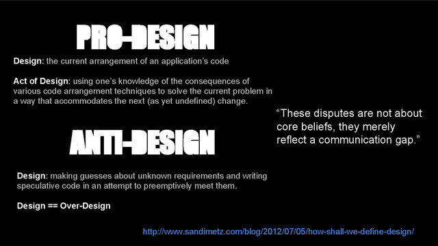 ANTI-DESIGN
Design: making guesses about unknown requirements and writing
speculative code in an attempt to preemptively meet them.
Design == Over-Design
PRO-DESIGN
Design: the current arrangement of an application’s code
Act of Design: using one’s knowledge of the consequences of
various code arrangement techniques to solve the current problem in
a way that accommodates the next (as yet undefined) change.
“These disputes are not about
core beliefs, they merely
reflect a communication gap.”
http://www.sandimetz.com/blog/2012/07/05/how-shall-we-define-design/
