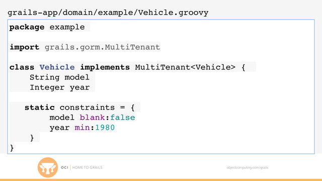 objectcomputing.com/grails
grails-app/domain/example/Vehicle.groovy
package example
import grails.gorm.MultiTenant
class Vehicle implements MultiTenant {
String model
Integer year
static constraints = {
model blank:false
year min:1980
}
}

