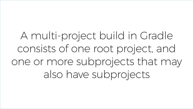 A multi-project build in Gradle
consists of one root project, and
one or more subprojects that may
also have subprojects
