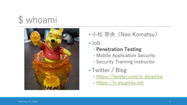 $ whoami
• 小松 奈央（Nao Komatsu）
• Job
◦ Penetration Testing
◦ Mobile Application Security
◦ Security Training Instructor
• Twitter / Blog
◦ https://twitter.com/n_etupirka
◦ https://n-etupirka.net
February 22, 2023 2
