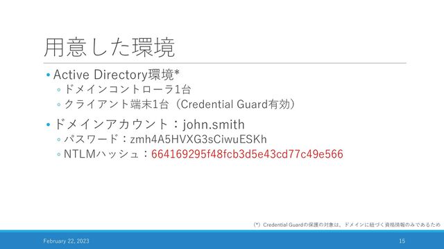 用意した環境
• Active Directory環境*
◦ ドメインコントローラ1台
◦ クライアント端末1台（Credential Guard有効）
• ドメインアカウント：john.smith
◦ パスワード：zmh4A5HVXG3sCiwuESKh
◦ NTLMハッシュ：664169295f48fcb3d5e43cd77c49e566
February 22, 2023 15
（*）Credential Guardの保護の対象は、ドメインに紐づく資格情報のみであるため
