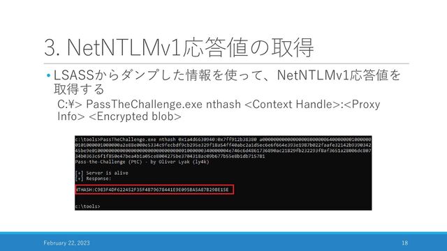 3. NetNTLMv1応答値の取得
• LSASSからダンプした情報を使って、NetNTLMv1応答値を
取得する
C:¥> PassTheChallenge.exe nthash : 
February 22, 2023 18
