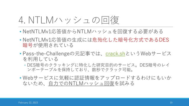 4. NTLMハッシュの回復
• NetNTLMv1応答値からNTLMハッシュを回復する必要がある
• NetNTLMv1応答値の生成には危殆化した暗号化方式であるDES
暗号が使用されている
• Pass-the-Challengeの元記事では、crack.shというWebサービス
を利用している
◦ DES暗号のクラッキングに特化した研究目的のサービス。DES暗号のレイ
ンボーテーブルを保持しており、数秒でクラック可能。
• Webサービスに気軽に認証情報をアップロードするわけにもいか
ないため、自力でのNTLMハッシュ回復を試みる
February 22, 2023 19
