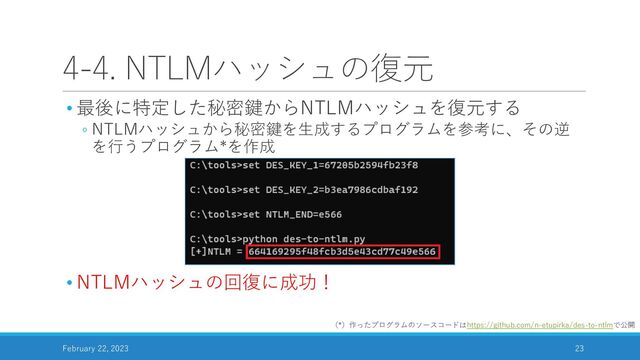 4-4. NTLMハッシュの復元
• 最後に特定した秘密鍵からNTLMハッシュを復元する
◦ NTLMハッシュから秘密鍵を生成するプログラムを参考に、その逆
を行うプログラム*を作成
• NTLMハッシュの回復に成功！
February 22, 2023 23
（*）作ったプログラムのソースコードはhttps://github.com/n-etupirka/des-to-ntlmで公開
