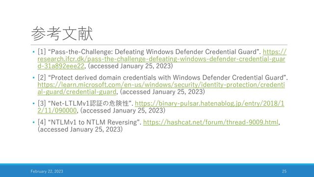 参考文献
• [1] “Pass-the-Challenge: Defeating Windows Defender Credential Guard”. https://
research.ifcr.dk/pass-the-challenge-defeating-windows-defender-credential-guar
d-31a892eee22, (accessed January 25, 2023)
• [2] “Protect derived domain credentials with Windows Defender Credential Guard”.
https://learn.microsoft.com/en-us/windows/security/identity-protection/credenti
al-guard/credential-guard, (accessed January 25, 2023)
• [3] “Net-LTLMv1認証の危険性”. https://binary-pulsar.hatenablog.jp/entry/2018/1
2/11/090000, (accessed January 25, 2023)
• [4] “NTLMv1 to NTLM Reversing”. https://hashcat.net/forum/thread-9009.html,
(accessed January 25, 2023)
February 22, 2023 25
