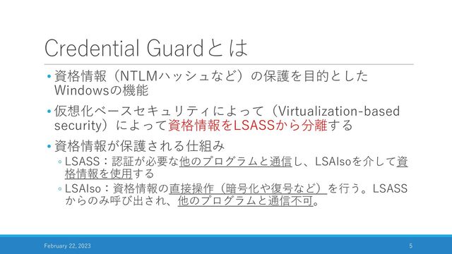 Credential Guardとは
• 資格情報（NTLMハッシュなど）の保護を目的とした
Windowsの機能
• 仮想化ベースセキュリティによって（Virtualization-based
security）によって資格情報をLSASSから分離する
• 資格情報が保護される仕組み
◦ LSASS：認証が必要な他のプログラムと通信し、LSAIsoを介して資
格情報を使用する
◦ LSAIso：資格情報の直接操作（暗号化や復号など）を行う。LSASS
からのみ呼び出され、他のプログラムと通信不可。
February 22, 2023 5
