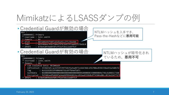 MimikatzによるLSASSダンプの例
• Credential Guardが無効の場合
• Credential Guardが有効の場合
February 22, 2023 7
NTLMハッシュを入手でき、
Pass-the-Hashなどに悪用可能
NTLMハッシュが暗号化され
ているため、悪用不可
