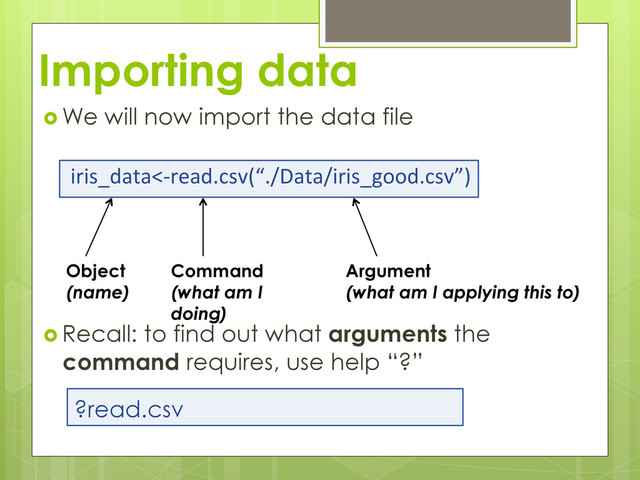 Importing data
 We will now import the data file
iris_data<-­‐read.csv(“./Data/iris_good.csv”)	  
 Recall: to find out what arguments the
command requires, use help “?”
!
Object
(name)
Command
(what am I
doing)
Argument
(what am I applying this to)
?read.csv
