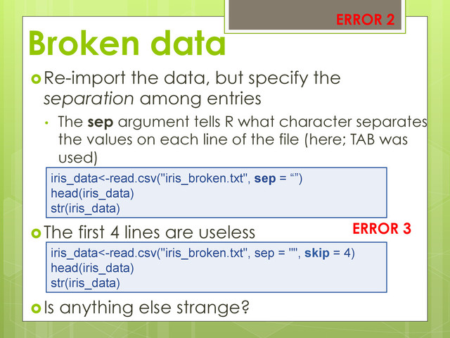 Broken data
 Re-import the data, but specify the
separation among entries
•  The sep argument tells R what character separates
the values on each line of the file (here; TAB was
used)
 The first 4 lines are useless
 Is anything else strange?
iris_data<-read.csv("iris_broken.txt", sep = “”)
head(iris_data)
str(iris_data)
ERROR 2
iris_data<-read.csv("iris_broken.txt", sep = "", skip = 4)
head(iris_data)
str(iris_data)
ERROR 3
