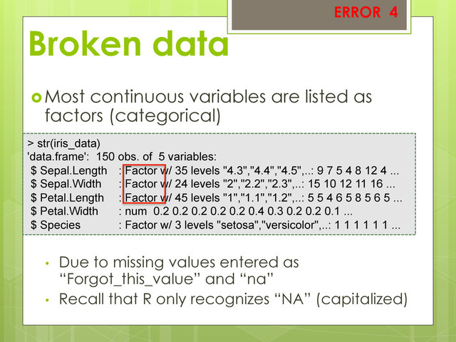 Broken data
 Most continuous variables are listed as
factors (categorical)
•  Due to missing values entered as
“Forgot_this_value” and “na”
•  Recall that R only recognizes “NA” (capitalized)
> str(iris_data)
'data.frame': 150 obs. of 5 variables:
$ Sepal.Length : Factor w/ 35 levels "4.3","4.4","4.5",..: 9 7 5 4 8 12 4 ...
$ Sepal.Width : Factor w/ 24 levels "2","2.2","2.3",..: 15 10 12 11 16 ...
$ Petal.Length : Factor w/ 45 levels "1","1.1","1.2",..: 5 5 4 6 5 8 5 6 5 ...
$ Petal.Width : num 0.2 0.2 0.2 0.2 0.2 0.4 0.3 0.2 0.2 0.1 ...
$ Species : Factor w/ 3 levels "setosa","versicolor",..: 1 1 1 1 1 1 ...
ERROR 4
