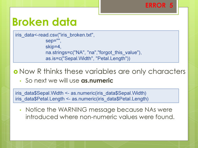 Broken data
 Now R thinks these variables are only characters
•  So next we will use as.numeric
•  Notice the WARNING message because NAs were
introduced where non-numeric values were found.
ERROR 5
iris_data<-read.csv("iris_broken.txt",
sep="",
skip=4,
na.strings=c("NA", "na","forgot_this_value"),
as.is=c("Sepal.Width", "Petal.Length"))
iris_data$Sepal.Width <- as.numeric(iris_data$Sepal.Width)
iris_data$Petal.Length <- as.numeric(iris_data$Petal.Length)
