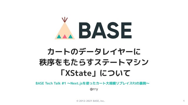 © 2012-2021 BASE, Inc. 1
カートのデータレイヤーに
秩序をもたらすステートマシン
「XState」について
BASE Tech Talk #1 〜Next.jsを使ったカート大規模リプレイスPJの裏側〜
@rry
