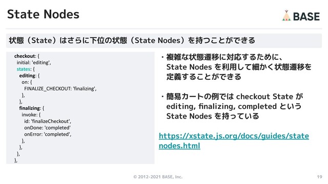 © 2012-2021 BASE, Inc. 19
・複雑な状態遷移に対応するために、
　State Nodes を利用して細かく状態遷移を
　定義することができる
・簡易カートの例では checkout State が
　editing, ﬁnalizing, completed という
　State Nodes を持っている
https://xstate.js.org/docs/guides/state
nodes.html
State Nodes
状態（State）はさらに下位の状態（State Nodes）を持つことができる
checkout: {
initial: 'editing',
states: {
editing: {
on: {
FINALIZE_CHECKOUT: 'finalizing',
},
},
finalizing: {
invoke: {
id: 'finalizeCheckout',
onDone: 'completed'
onError: 'completed',
},
},
},
},

