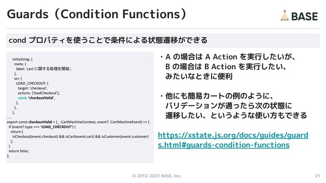© 2012-2021 BASE, Inc. 21
・A の場合は A Action を実行したいが、
　B の場合は B Action を実行したい、
　みたいなときに便利
・他にも簡易カートの例のように、
　バリデーションが通ったら次の状態に
　遷移したい、というような使い方もできる
https://xstate.js.org/docs/guides/guard
s.html#guards-condition-functions
Guards（Condition Functions）
initializing: {
meta: {
label: 'cart に関する処理を開始',
},
on: {
LOAD_CHECKOUT: {
target: 'checkout',
actions: ['loadCheckout'],
cond: 'checkoutValid',
},
},
},
…
export const checkoutValid = (_: CartMachineContext, event?: CartMachineEvent) => {
if (event?.type === 'LOAD_CHECKOUT') {
return (
isCheckout(event.checkout) && isCart(event.cart) && isCustomer(event.customer)
);
}
return false;
};
cond プロパティを使うことで条件による状態遷移ができる
