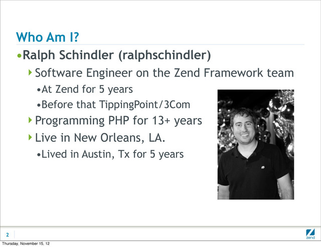 Who Am I?
•Ralph Schindler (ralphschindler)
Software Engineer on the Zend Framework team
•At Zend for 5 years
•Before that TippingPoint/3Com
Programming PHP for 13+ years
Live in New Orleans, LA.
•Lived in Austin, Tx for 5 years
2
Thursday, November 15, 12
