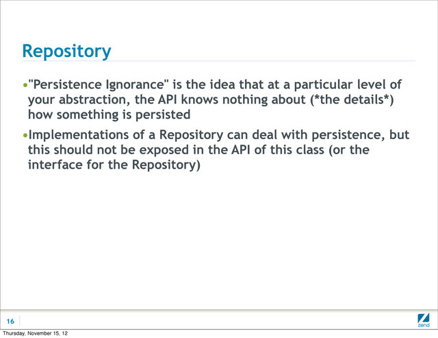 Repository
•"Persistence Ignorance" is the idea that at a particular level of
your abstraction, the API knows nothing about (*the details*)
how something is persisted
•Implementations of a Repository can deal with persistence, but
this should not be exposed in the API of this class (or the
interface for the Repository)
16
Thursday, November 15, 12
