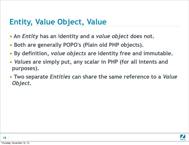 Entity, Value Object, Value
• An Entity has an identity and a value object does not.
• Both are generally POPO's (Plain old PHP objects).
• By definition, value objects are identity free and immutable.
• Values are simply put, any scalar in PHP (for all intents and
purposes).
• Two separate Entities can share the same reference to a Value
Object.
18
Thursday, November 15, 12
