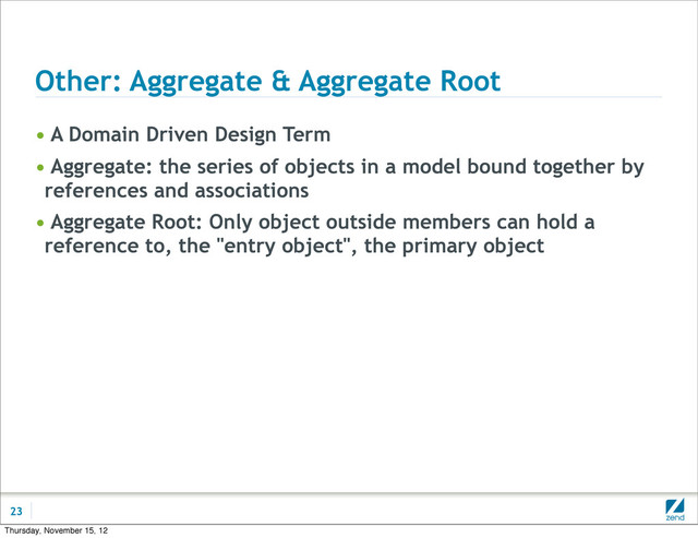 Other: Aggregate & Aggregate Root
• A Domain Driven Design Term
• Aggregate: the series of objects in a model bound together by
references and associations
• Aggregate Root: Only object outside members can hold a
reference to, the "entry object", the primary object
23
Thursday, November 15, 12
