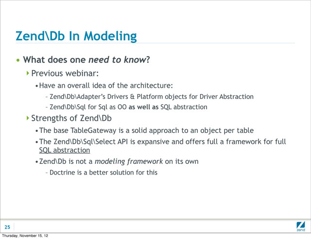 Zend\Db In Modeling
• What does one need to know?
Previous webinar:
•Have an overall idea of the architecture:
– Zend\Db\Adapter’s Drivers & Platform objects for Driver Abstraction
– Zend\Db\Sql for Sql as OO as well as SQL abstraction
Strengths of Zend\Db
•The base TableGateway is a solid approach to an object per table
•The Zend\Db\Sql\Select API is expansive and offers full a framework for full
SQL abstraction
•Zend\Db is not a modeling framework on its own
– Doctrine is a better solution for this
25
Thursday, November 15, 12
