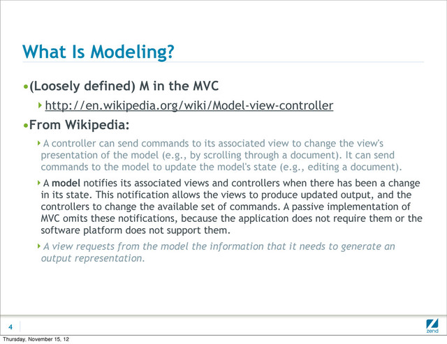 What Is Modeling?
•(Loosely defined) M in the MVC
http://en.wikipedia.org/wiki/Model-view-controller
•From Wikipedia:
A controller can send commands to its associated view to change the view's
presentation of the model (e.g., by scrolling through a document). It can send
commands to the model to update the model's state (e.g., editing a document).
A model notifies its associated views and controllers when there has been a change
in its state. This notification allows the views to produce updated output, and the
controllers to change the available set of commands. A passive implementation of
MVC omits these notifications, because the application does not require them or the
software platform does not support them.
A view requests from the model the information that it needs to generate an
output representation.
4
Thursday, November 15, 12
