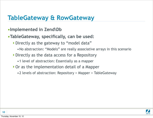 TableGateway & RowGateway
•Implemented in Zend\Db
•TableGateway, specifically, can be used:
Directly as the gateway to “model data”
•No abstraction: “Models” are really associative arrays in this scenario
Directly as the data access for a Repository
•1 level of abstraction: Essentially as a mapper
Or as the implementation detail of a Mapper
•2 levels of abstraction: Repository > Mapper > TableGateway
10
Thursday, November 15, 12
