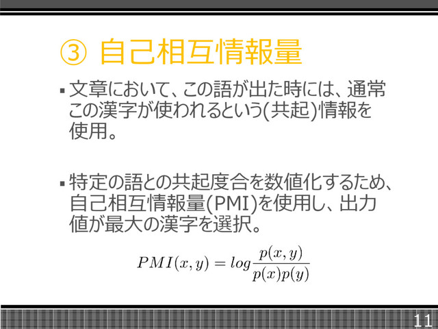  文章において、この語が出た時には、通常
この漢字が使われるという(共起)情報を
使用。
 特定の語との共起度合を数値化するため、
自己相互情報量(PMI)を使用し、出力
値が最大の漢字を選択。
③ 自己相互情報量
11
