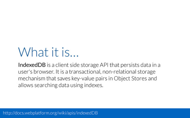 What it is…
IndexedDB is a client side storage API that persists data in a
user's browser. It is a transactional, non-relational storage
mechanism that saves key-value pairs in Object Stores and
allows searching data using indexes.
http://docs.webplatform.org/wiki/apis/indexedDB

