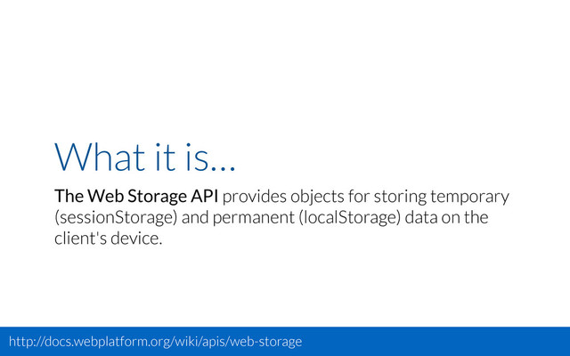 What it is…
The Web Storage API provides objects for storing temporary
(sessionStorage) and permanent (localStorage) data on the
client's device.
http://docs.webplatform.org/wiki/apis/web-storage
