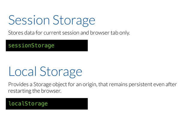 Session Storage
Stores data for current session and browser tab only.
sessionStorage
Provides a Storage object for an origin, that remains persistent even after
restarting the browser.
localStorage
Local Storage

