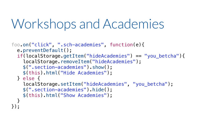 foo.on("click", ".sch-academies", function(e){
e.preventDefault();
if(localStorage.getItem("hideAcademies") == "you_betcha"){
localStorage.removeItem("hideAcademies");
$(".section-academies").show();
$(this).html("Hide Academies");
} else {
localStorage.setItem("hideAcademies", "you_betcha");
$(".section-academies").hide();
$(this).html("Show Academies");
}
});
Workshops and Academies

