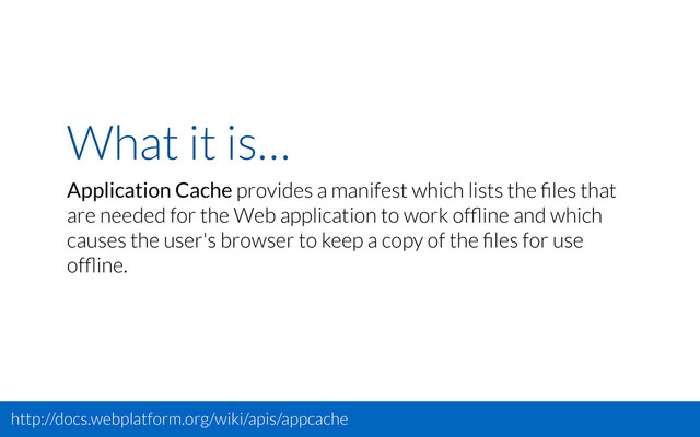 What it is…
Application Cache provides a manifest which lists the ﬁles that
are needed for the Web application to work ofﬂine and which
causes the user's browser to keep a copy of the ﬁles for use
ofﬂine.
http://docs.webplatform.org/wiki/apis/appcache

