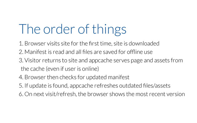 The order of things
1. Browser visits site for the ﬁrst time, site is downloaded
2. Manifest is read and all ﬁles are saved for ofﬂine use
3. Visitor returns to site and appcache serves page and assets from
the cache (even if user is online)
4. Browser then checks for updated manifest
5. If update is found, appcache refreshes outdated ﬁles/assets
6. On next visit/refresh, the browser shows the most recent version
