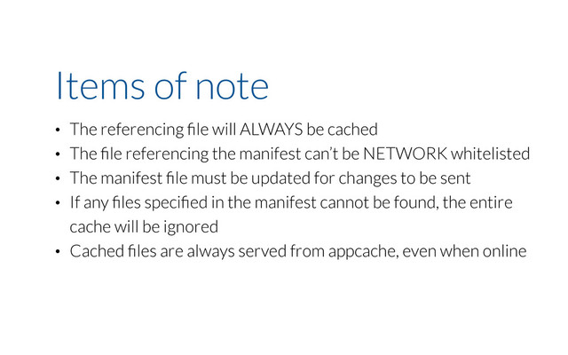 Items of note
• The referencing ﬁle will ALWAYS be cached
• The ﬁle referencing the manifest can’t be NETWORK whitelisted
• The manifest ﬁle must be updated for changes to be sent
• If any ﬁles speciﬁed in the manifest cannot be found, the entire
cache will be ignored
• Cached ﬁles are always served from appcache, even when online
