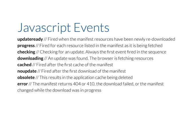 Javascript Events
updateready // Fired when the manifest resources have been newly re-downloaded
progress // Fired for each resource listed in the manifest as it is being fetched
checking // Checking for an update. Always the ﬁrst event ﬁred in the sequence
downloading // An update was found. The browser is fetching resources
cached // Fired after the ﬁrst cache of the manifest
noupdate // Fired after the ﬁrst download of the manifest
obsolete // This results in the application cache being deleted
error // The manifest returns 404 or 410, the download failed, or the manifest
changed while the download was in progress
