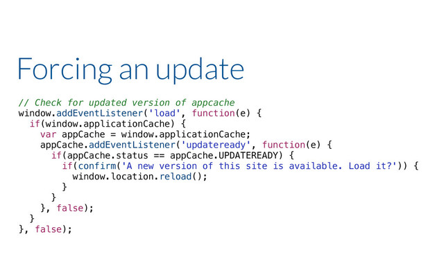 Forcing an update
// Check for updated version of appcache
window.addEventListener('load', function(e) {
if(window.applicationCache) {
var appCache = window.applicationCache;
appCache.addEventListener('updateready', function(e) {
if(appCache.status == appCache.UPDATEREADY) {
if(confirm('A new version of this site is available. Load it?')) {
window.location.reload();
}
}
}, false);
}
}, false);
