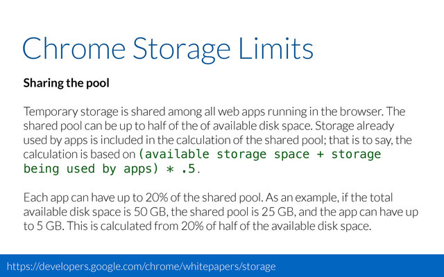 Chrome Storage Limits
Sharing the pool
Temporary storage is shared among all web apps running in the browser. The
shared pool can be up to half of the of available disk space. Storage already
used by apps is included in the calculation of the shared pool; that is to say, the
calculation is based on (available storage space + storage
being used by apps) * .5 .
Each app can have up to 20% of the shared pool. As an example, if the total
available disk space is 50 GB, the shared pool is 25 GB, and the app can have up
to 5 GB. This is calculated from 20% of half of the available disk space.
https://developers.google.com/chrome/whitepapers/storage
