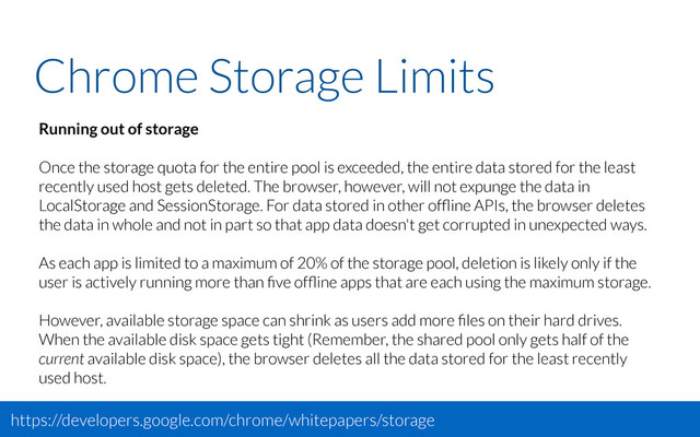 Chrome Storage Limits
Running out of storage
Once the storage quota for the entire pool is exceeded, the entire data stored for the least
recently used host gets deleted. The browser, however, will not expunge the data in
LocalStorage and SessionStorage. For data stored in other ofﬂine APIs, the browser deletes
the data in whole and not in part so that app data doesn't get corrupted in unexpected ways.
As each app is limited to a maximum of 20% of the storage pool, deletion is likely only if the
user is actively running more than ﬁve ofﬂine apps that are each using the maximum storage.
However, available storage space can shrink as users add more ﬁles on their hard drives.
When the available disk space gets tight (Remember, the shared pool only gets half of the
current available disk space), the browser deletes all the data stored for the least recently
used host.
https://developers.google.com/chrome/whitepapers/storage
