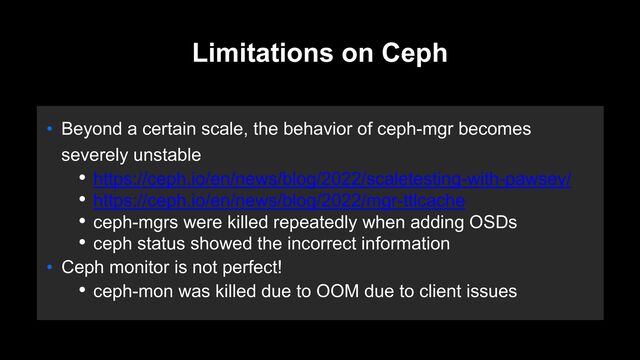 Limitations on Ceph
• Beyond a certain scale, the behavior of ceph-mgr becomes
severely unstable
• https://ceph.io/en/news/blog/2022/scaletesting-with-pawsey/
• https://ceph.io/en/news/blog/2022/mgr-ttlcache
• ceph-mgrs were killed repeatedly when adding OSDs
• ceph status showed the incorrect information
• Ceph monitor is not perfect!
• ceph-mon was killed due to OOM due to client issues
