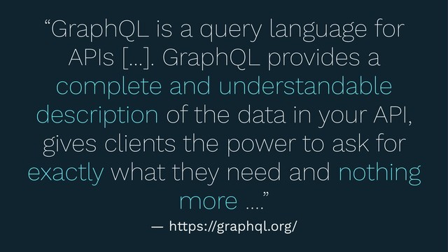 “GraphQL is a query language for
APIs […]. GraphQL provides a
complete and understandable
description of the data in your API,
gives clients the power to ask for
exactly what they need and nothing
more ….”
— https://graphql.org/
