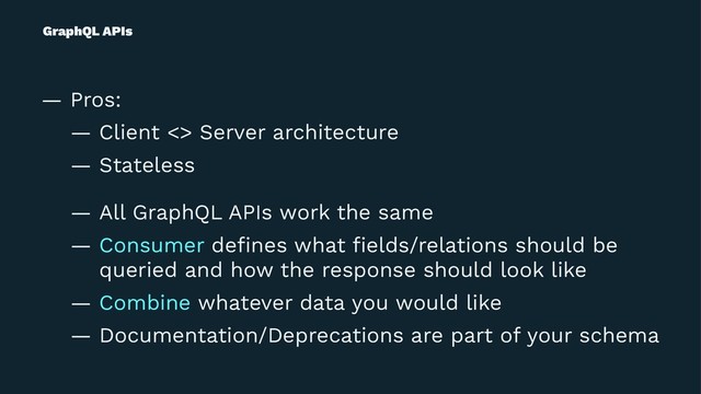 GraphQL APIs
— Pros:
— Client <> Server architecture
— Stateless
— All GraphQL APIs work the same
— Consumer deﬁnes what ﬁelds/relations should be
queried and how the response should look like
— Combine whatever data you would like
— Documentation/Deprecations are part of your schema
