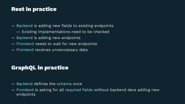 Rest in practice
— Backend is adding new ﬁelds to existing endpoints
— Existing implementations need to be checked
— Backend is adding new endpoints
— Frontend needs to wait for new endpoints
— Frontend receives unneccessary data
GraphQL in practice
— Backend deﬁnes the schema once
— Frontend is asking for all required ﬁelds without backend devs adding new
endpoints

