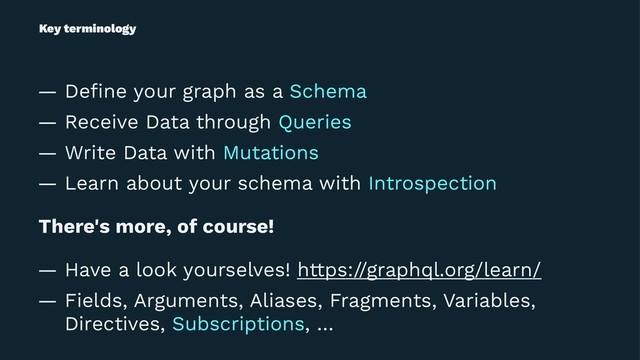 Key terminology
— Deﬁne your graph as a Schema
— Receive Data through Queries
— Write Data with Mutations
— Learn about your schema with Introspection
There's more, of course!
— Have a look yourselves! https://graphql.org/learn/
— Fields, Arguments, Aliases, Fragments, Variables,
Directives, Subscriptions, …
