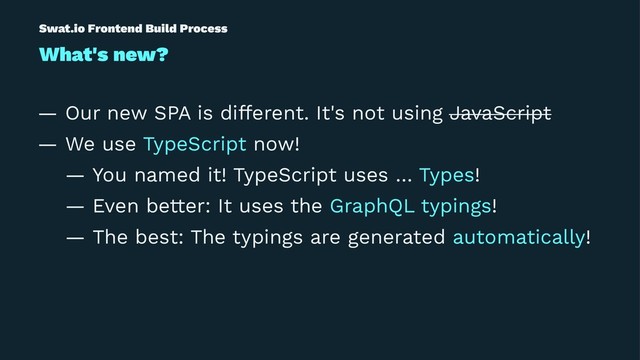 Swat.io Frontend Build Process
What's new?
— Our new SPA is different. It's not using JavaScript
— We use TypeScript now!
— You named it! TypeScript uses … Types!
— Even better: It uses the GraphQL typings!
— The best: The typings are generated automatically!
