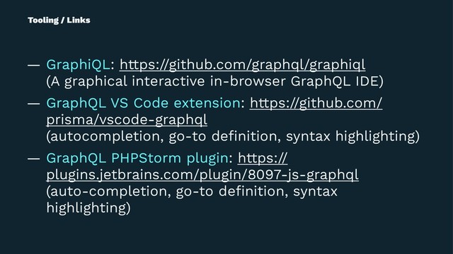 Tooling / Links
— GraphiQL: https://github.com/graphql/graphiql
(A graphical interactive in-browser GraphQL IDE)
— GraphQL VS Code extension: https://github.com/
prisma/vscode-graphql
(autocompletion, go-to deﬁnition, syntax highlighting)
— GraphQL PHPStorm plugin: https://
plugins.jetbrains.com/plugin/8097-js-graphql
(auto-completion, go-to deﬁnition, syntax
highlighting)
