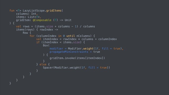 fun  LazyListScope.gridItems(


columns: Int,


items: List,


gridItem: @Composable (T) -> Unit


) {


val rows = (items.size + columns - 1) / columns


items(rows) { rowIndex ->


Row {


for (columnIndex in 0 until nColumns) {


val itemIndex = rowIndex * columns + columnIndex


if (itemIndex < items.size) {


Box(


modifier = Modifier.weight(1f, fill = true),


propagateMinConstraints = true


) {


gridItem.invoke(items[itemIndex])


}


} else {


Spacer(Modifier.weight(1f, fill = true))


}


}


}


}


}
