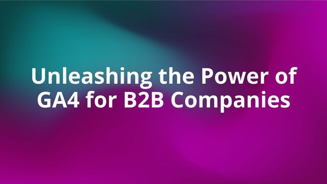 Unleashing the Power of
GA4 for B2B Companies
