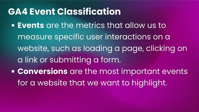 Events are the metrics that allow us to
measure specific user interactions on a
website, such as loading a page, clicking on
a link or submitting a form.
Conversions are the most important events
for a website that we want to highlight.
GA4 Event Classification
