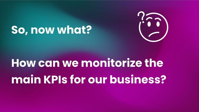So, now what?
How can we monitorize the
main KPIs for our business?
